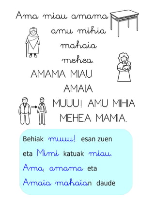 Ama miau amama
amu mihia
mahaia
mehea.
AMAMA MIAU
AMAIA
MUUU! AMU MIHIA
MEHEA MAMIA.
Behiak muuu! esan zuen
eta Mimi katuak miau.
Ama, amama eta
Amaia mahaian daude
 