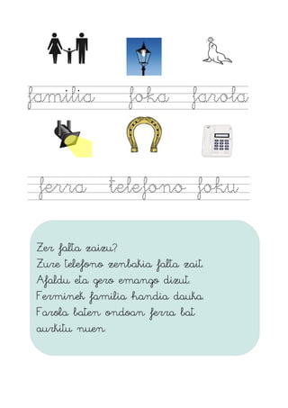 familia foka farola
ferra telefono foku
Zer falta zaizu?
Zure telefono zenbakia falta zait.
Afaldu eta gero emango dizut.
Ferminek familia handia dauka.
Farola baten ondoan ferra bat
aurkitu nuen.
 