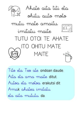Ahate aita titi eta
ohitu auto moto
mutu mate amaitu
imitatu maite
TUTU OTOI TE AHATE
ITO OHITU MATE
MAITE
Tito eta Teo ate ondoan daude.
Aita eta ama maite ditut.
Autoa eta motoa erakutsi dit
Amak ahatea imitatu
eta aita mututu da.
 