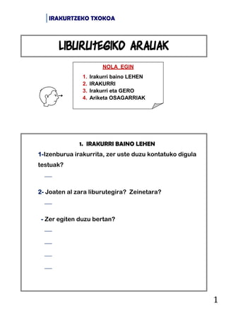 IRAKURTZEKO TXOKOA
1
1. IRAKURRI BAINO LEHEN
1-Izenburua irakurrita, zer uste duzu kontatuko digula
testuak?

2- Joaten al zara liburutegira? Zeinetara?

- Zer egiten duzu bertan?




NOLA EGIN
1. Irakurri baino LEHEN
2. IRAKURRI
3. Irakurri eta GERO
4. Ariketa OSAGARRIAK
Liburutegiko arauak
 