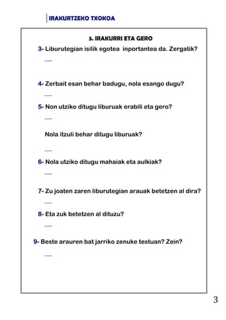 IRAKURTZEKO TXOKOA
3
3. IRAKURRI ETA GERO
3- Liburutegian isilik egotea inportantea da. Zergatik?

4- Zerbait esan behar badugu, nola esango dugu?

5- Non utziko ditugu liburuak erabili eta gero?

Nola itzuli behar ditugu liburuak?

6- Nola utziko ditugu mahaiak eta aulkiak?

7- Zu joaten zaren liburutegian arauak betetzen al dira?

8- Eta zuk betetzen al dituzu?

9- Beste arauren bat jarriko zenuke testuan? Zein?

 