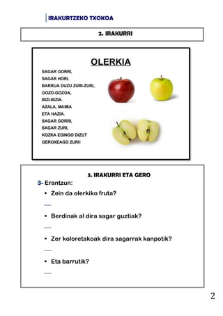 IRAKURTZEKO TXOKOA
2
3. IRAKURRI ETA GERO
3- Erantzun:
 Zein da olerkiko fruta?

 Berdinak al dira sagar guztiak?

 Zer koloretakoak dira sagarrak kanpotik?

 Eta barrutik?

2. IRAKURRI
 