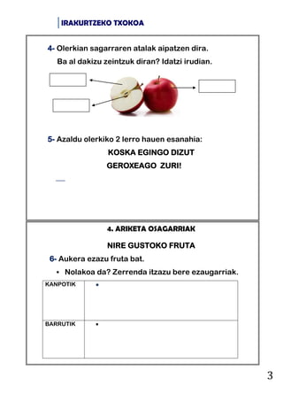 IRAKURTZEKO TXOKOA
3
4. ARIKETA OSAGARRIAK
NIRE GUSTOKO FRUTA
6- Aukera ezazu fruta bat.
 Nolakoa da? Zerrenda itzazu bere ezaugarriak.
KANPOTIK 
BARRUTIK 
4- Olerkian sagarraren atalak aipatzen dira.
Ba al dakizu zeintzuk diran? Idatzi irudian.
5- Azaldu olerkiko 2 lerro hauen esanahia:
KOSKA EGINGO DIZUT
GEROXEAGO ZURI!

 