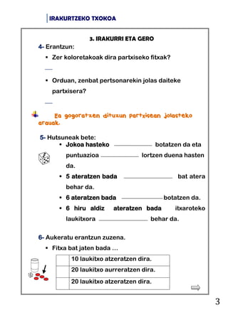 IRAKURTZEKO TXOKOA
3
3. IRAKURRI ETA GERO
4- Erantzun:
 Zer koloretakoak dira partxiseko fitxak?

 Orduan, zenbat pertsonarekin jolas daiteke
partxisera?

Ea gogoratzen dituzun partxisean jolasteko
arauak.
5- Hutsuneak bete:
 Jokoa hasteko botatzen da eta
puntuazioa lortzen duena hasten
da.
 5 ateratzen bada bat atera
behar da.
 6 ateratzen bada botatzen da.
 6 hiru aldiz ateratzen bada itxaroteko
laukitxora behar da.
6- Aukeratu erantzun zuzena.
 Fitxa bat jaten bada …
10 laukitxo atzeratzen dira.
20 laukitxo aurreratzen dira.
20 laukitxo atzeratzen dira.
 