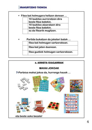IRAKURTZEKO TXOKOA
4
4. ARIKETA OSAGARRIAK
MAHAI JOKOAK
7-Partxisa mahai jokoa da, hurrengo hauek …
eta beste asko bezala!
 Fitxa bat helmugara heltzen denean …
10 laukitxo aurreratzen dira
beste fitxa batekin.
10 laukitxo atzaratzen dira
beste fitxa batekin.
ez da fitxarik mugitzen.
 Partida bukatzen da jokalari batek …
fitxa bat helmugan sartzerakoan.
fitxa bat jaten duenean.
fitxa guztiek helmugan sartzerakoan.
 