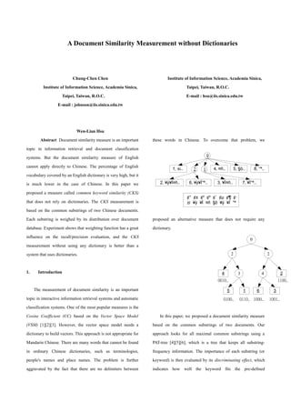 A Document Similarity Measurement without Dictionaries
Chung-Chen Chen
Institute of Information Science, Academia Sinica,
Taipei, Taiwan, R.O.C.
E-mail : johnson@iis.sinica.edu.tw
Wen-Lian Hsu
Institute of Information Science, Academia Sinica,
Taipei, Taiwan, R.O.C.
E-mail : hsu@iis.sinica.edu.tw
Abstract Document similarity measure is an important
topic in information retrieval and document classification
systems. But the document similarity measure of English
cannot apply directly to Chinese. The percentage of English
vocabulary covered by an English dictionary is very high, but it
is much lower in the case of Chinese. In this paper we
proposed a measure called common keyword similarity (CKS)
that does not rely on dictionaries. The CKS measurement is
based on the common substrings of two Chinese documents.
Each substring is weighed by its distribution over document
database. Experiment shows that weighting function has a great
influence on the recall/precision evaluation, and the CKS
measurement without using any dictionary is better than a
system that uses dictionaries.
1. Introduction
The measurement of document similarity is an important
topic in interactive information retrieval systems and automatic
classification systems. One of the most popular measures is the
Cosine Coefficient (CC) based on the Vector Space Model
(VSM) [1][2][3]. However, the vector space model needs a
dictionary to build vectors. This approach is not appropriate for
Mandarin Chinese. There are many words that cannot be found
in ordinary Chinese dictionaries, such as terminologies,
people's names and place names. The problem is further
aggravated by the fact that there are no delimiters between
these words in Chinese. To overcome that problem, we
proposed an alternative measure that does not require any
dictionary.
In this paper, we proposed a document similarity measure
based on the common substrings of two documents. Our
approach looks for all maximal common substrings using a
PAT-tree [4][5][6], which is a tree that keeps all substring-
frequency information. The importance of each substring (or
keyword) is then evaluated by its discriminating effect, which
indicates how well the keyword fits the pre-defined
0
2 1 4, ¤ñ.. 5, §õ.. 8, °ª..1, ±i..
2, ¥ý¥Í¤ñ.. 6, ¥ý¥Í°ª.. 3, ¥Í¤ñ.. 7, ¥Í°ª..
¢° ¢± ¢² ¢³ ¢´ ¢µ ¢¶ ¢·
±i ¥ý ¥Í ¤ñ §õ ¥ý ¥Í °ª
0
2 2
3 4
3
2
65 1
4
0010..
0100.. 0110.. 1000.. 1001..
1100..
 