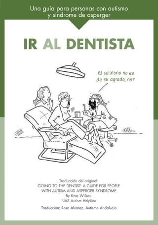 Una guía para personas con autismo
     y síndrome de asperger




IR AL DENTISTA
                                   El colutorio no es
                                  de su agrado, no?




           Traducción del original:
  GOING TO THE DENTIST: A GUIDE FOR PEOPLE
   WITH AUTISM AND ASPERGER SYNDROME
               By Kate Wilkes.
             NAS Autism Helpline
   Traducción: Rosa Alvarez. Autismo Andalucía
 