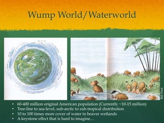 Bill Peet

Wump World/Waterworld

• 
• 
• 
• 

60-400 million original American population (Currently ~10-15 million)
Tree-line to sea-level, sub-arctic to sub-tropical distribution
10 to 100 times more cover of water in beaver wetlands
A keystone effect that is hard to imagine…

 
