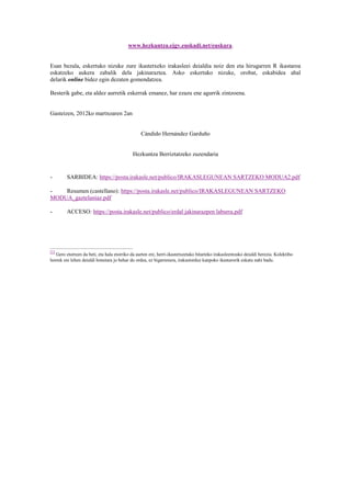 www.hezkuntza.ejgv.euskadi.net/euskara.


Esan bezala, eskertuko nizuke zure ikastetxeko irakasleei deialdia noiz den eta hirugarren R ikastaroa
eskatzeko aukera zabalik dela jakinaraztea. Asko eskertuko nizuke, orobat, eskabidea ahal
delarik online bidez egin dezaten gomendatzea.

Besterik gabe, eta aldez aurretik eskerrak emanez, har ezazu ene agurrik zintzoena.


Gasteizen, 2012ko martxoaren 2an


                                                 Cándido Hernández Garduño


                                            Hezkuntza Berriztatzeko zuzendaria


-        SARBIDEA: https://posta.irakasle.net/publico/IRAKASLEGUNEAN SARTZEKO MODUA2.pdf

-   Resumen (castellano): https://posta.irakasle.net/publico/IRAKASLEGUNEAN SARTZEKO
MODUA_gaztelaniaz.pdf

-        ACCESO: https://posta.irakasle.net/publico/erdal jakinarazpen laburra.pdf




[1]
   Gero etortzen da beti, eta hala etorriko da aurten ere, herri-ikastetxeetako bitarteko irakasleentzako deialdi berezia. Kolektibo
horrek ere lehen deialdi honetara jo behar du ordea, ez bigarrenera, irakastorduz kanpoko ikastarorik eskatu nahi badu.
 