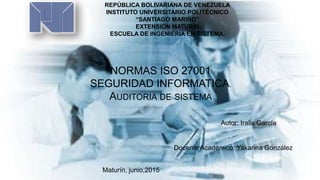 REPÚBLICA BOLIVARIANA DE VENEZUELA
INSTITUTO UNIVERSITARIO POLITÉCNICO
“SANTIAGO MARIÑO”
EXTENSIÓN MATURÍN
ESCUELA DE INGENIERIA EN SISTEMA.
NORMAS ISO 27001
SEGURIDAD INFORMATICA.
AUDITORIA DE SISTEMA
Autor: Iralix García
Docente Académico: Yakarina González
Maturín, junio,2015
 