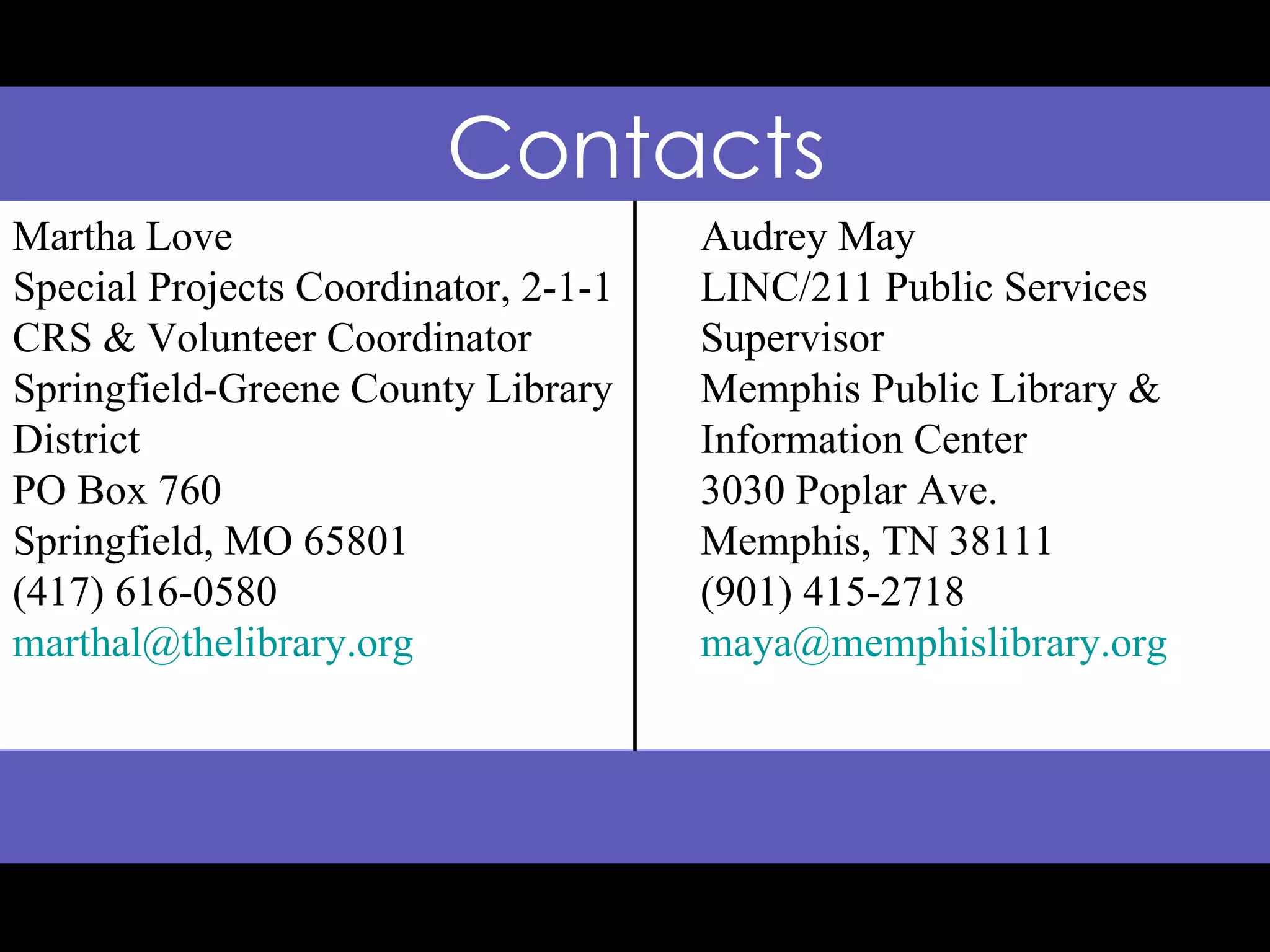 Contacts Martha Love Special Projects Coordinator, 2-1-1 CRS & Volunteer Coordinator Springfield-Greene County Library District PO Box 760 Springfield, MO 65801 (417) 616-0580 [email_address] Audrey May LINC/211 Public Services Supervisor Memphis Public Library & Information Center 3030 Poplar Ave. Memphis, TN 38111 (901) 415-2718 [email_address] 