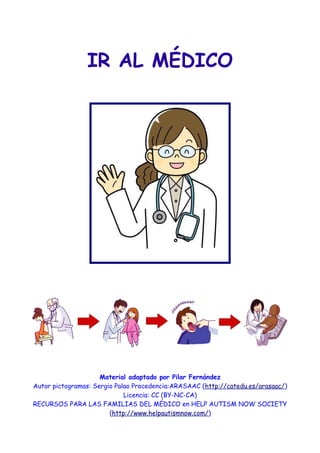 IR AL MÉDICO




                     Material adaptado por Pilar Fernández
Autor pictogramas: Sergio Palao Procedencia:ARASAAC (http://catedu.es/arasaac/)
                             Licencia: CC (BY-NC-CA)
RECURSOS PARA LAS FAMILIAS DEL MÉDICO en HELP AUTISM NOW SOCIETY
                        (http://www.helpautismnow.com/)
 