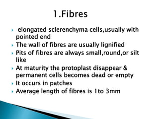  elongated sclerenchyma cells,usually with
pointed end
 The wall of fibres are usually lignified
 Pits of fibres are always small,round,or silt
like
 At maturity the protoplast disappear &
permanent cells becomes dead or empty
 It occurs in patches
 Average length of fibres is 1to 3mm
 