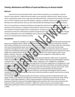 Toxicity, Mechanism and Effects of Lead and Mercury on Human Health
Abstract:
Lead and mercury are the heavy metals. Heavy metals are presents in our ecosystem. Lead and
mercury is toxic element. It affects the human body as many ways like it affects the liver, kidney, nervous
system, reproductive system, brain, lungs and it also affects the bones. Lead and mercury toxicity is the major
issue. It enters in body by many ways like inhalation, ingestion, accidently, and by environmental pollution.
But these two metals also have many uses and many benefits like chelating, therapy and in heart disease.
There are many diseases caused by the deficiency and large dose of lead and mercury. The best way for the
treatment of those diseases is to diagnosis them perfectly. Lead and mercury are also used on industrial level.
The component of lead prompted cancer-causing process. It proposes to instigate DNA upset DNA fixes
framework and cell tumor administrative qualities through the age of ROS. The atomic component of danger
of mercury dependent on its natural highlights and its substance action which recommends that oxidative
pressure is associated with its poisonous quality.
Introduction
Metals are available in our biological system. These are available normally and the fundamental
pieces of our biological system. Metals are the substances that have high electrical conductivity. They lose
their furthest shell electrons to frame cations. Our environment comprises of climate, earth hull, water bodies
and natural living beings like plants and creatures, metals are available in every one of these things
everywhere throughout the word. There are 35 characteristic happening metals from which very nearly 23
metals are overwhelming metals [Duffus JH 2002]. They have high explicit thickness over 5 g/cm3 and nuclear
weight more noteworthy than 40.04. Antimony, tellurium, bismuth, tin, thallium, gold, arsenic, cerium,
gallium, cadmium, chromium, cobalt, copper, iron, lead, mercury, manganese, nickel, platinum, silver,
uranium, vanadium, and zinc all are substantial metals.
Overwhelming metals effectsly affect living beings and environment [Bradl H, 2002]. Some of substantial
metals are fundamental supplements that are required for different biochemical and physiological capacities
in living life forms. These are cobalt, chromium, copper, magnesium, iron, molybdenum, manganese,
selenium, nickel and zinc. The inadequacy and huge portion of the basic supplements in living body can cause
extreme issues [WHO/FAO/IAEA 1996]. They likewise have concoction coordination and oxidation-decrease
properties that advantage in get away from control systems like homeostasis, transport and so forth. These
overwhelming metals are included the earth through a few normal procedures like spring waters,
disintegration, volcanic ejections, and bacterial movement, and through anthropogenic exercises which
incorporate non-renewable energy source burning, mechanical procedures, agrarian exercises just as taking
care of [Florea A-M, 2004].
In human body these are moved into body cell and tissues. Enormous portion of substantial metals cause
danger in body. It can influence the CNS cause mental turmoil. It likewise causes to harm the lungs, kidneys
and other crucial organs [Monisha J, 2014]. Long presentation of substantial metals in body can cause
movement of physical, strong and neurological degenerative procedures that cause serious sicknesses like
Parkinson's illness and Alzheimer's infection. It might harm nucleic corrosive, cause transformation
additionally upsetting the endocrine and conceptive framework and in the long run lead to malignancy [Jarup
L, 2003].
 