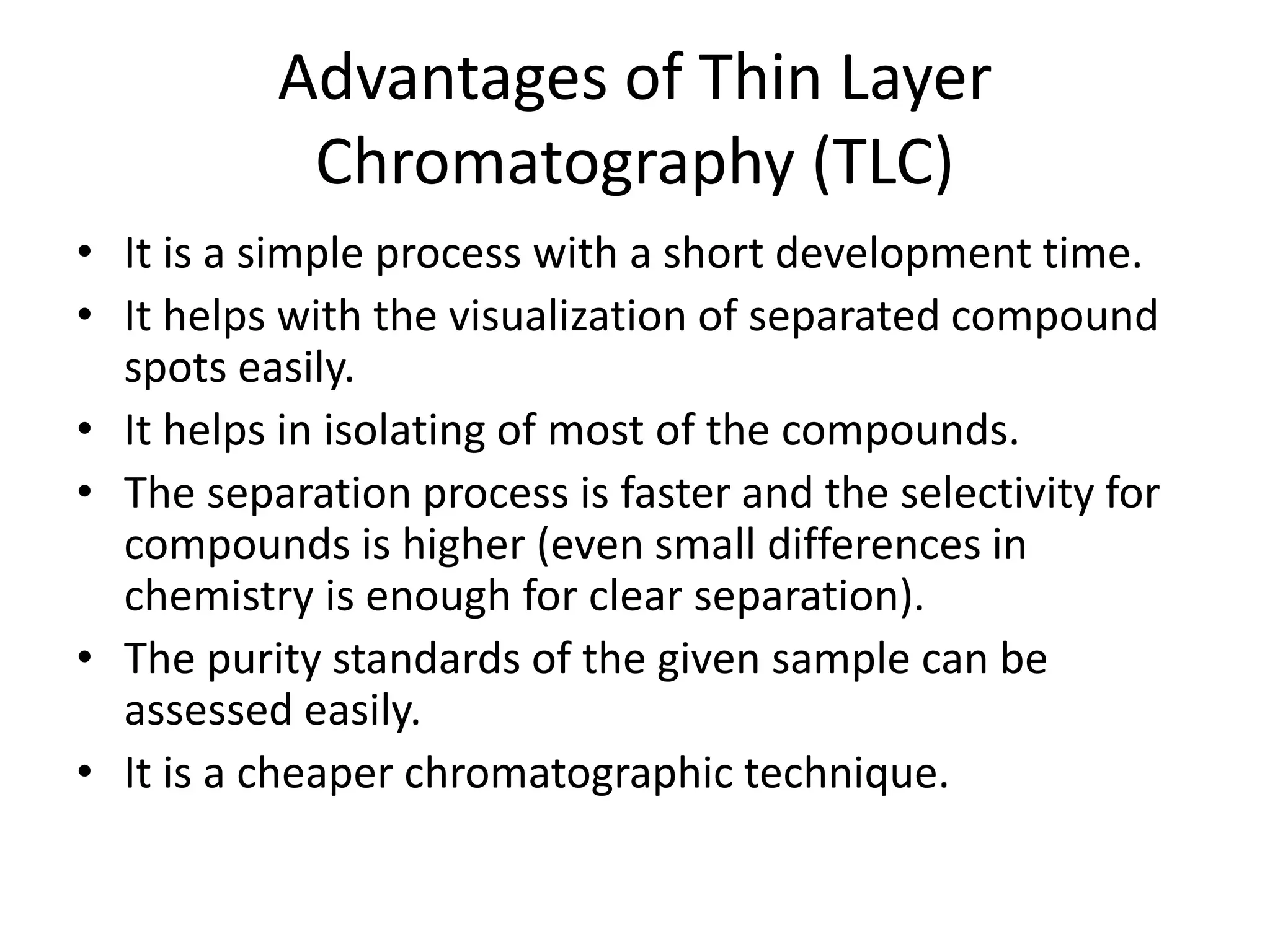 Advantages of Thin Layer
Chromatography (TLC)
• It is a simple process with a short development time.
• It helps with the visualization of separated compound
spots easily.
• It helps in isolating of most of the compounds.
• The separation process is faster and the selectivity for
compounds is higher (even small differences in
chemistry is enough for clear separation).
• The purity standards of the given sample can be
assessed easily.
• It is a cheaper chromatographic technique.
 