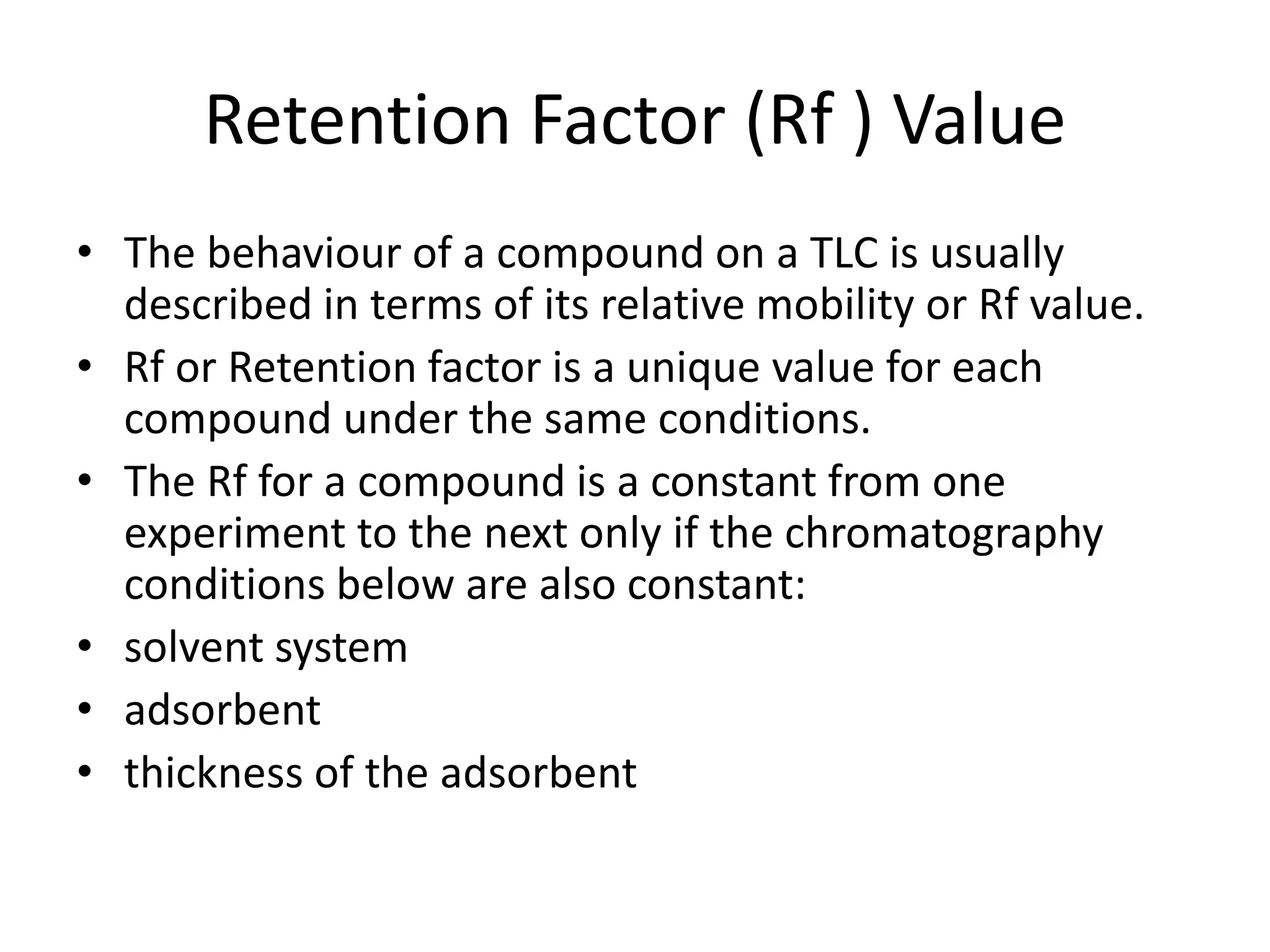 Retention Factor (Rf ) Value
• The behaviour of a compound on a TLC is usually
described in terms of its relative mobility or Rf value.
• Rf or Retention factor is a unique value for each
compound under the same conditions.
• The Rf for a compound is a constant from one
experiment to the next only if the chromatography
conditions below are also constant:
• solvent system
• adsorbent
• thickness of the adsorbent
 