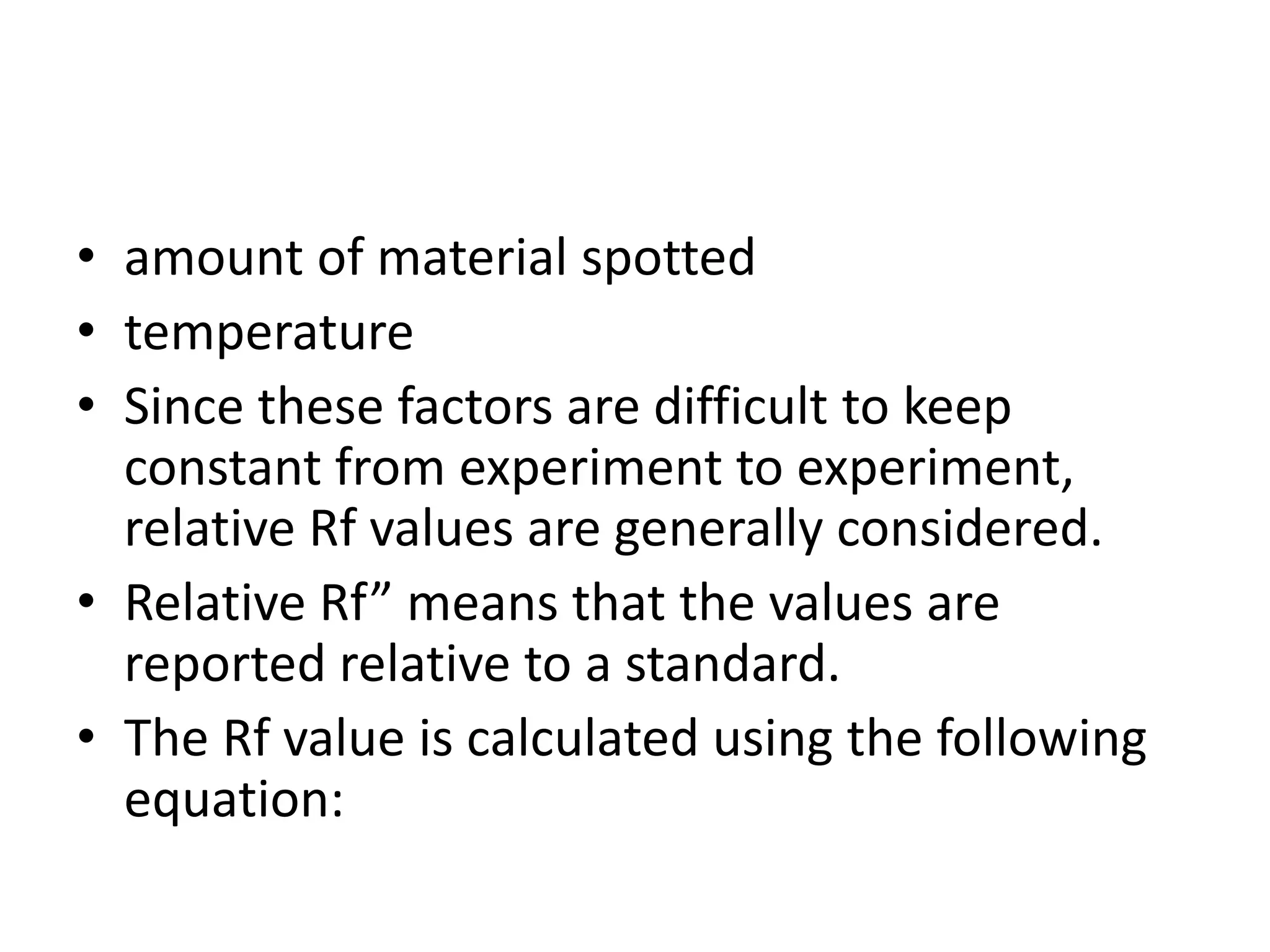 • amount of material spotted
• temperature
• Since these factors are difficult to keep
constant from experiment to experiment,
relative Rf values are generally considered.
• Relative Rf” means that the values are
reported relative to a standard.
• The Rf value is calculated using the following
equation:
 