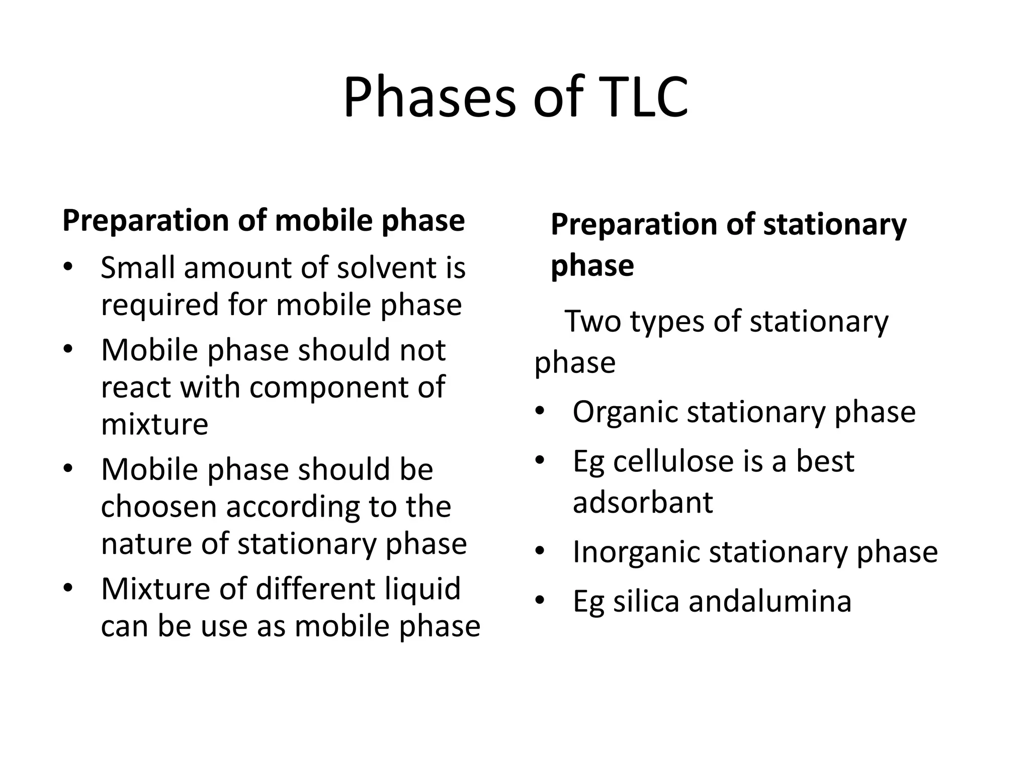 Phases of TLC
Preparation of mobile phase
• Small amount of solvent is
required for mobile phase
• Mobile phase should not
react with component of
mixture
• Mobile phase should be
choosen according to the
nature of stationary phase
• Mixture of different liquid
can be use as mobile phase
Preparation of stationary
phase
Two types of stationary
phase
• Organic stationary phase
• Eg cellulose is a best
adsorbant
• Inorganic stationary phase
• Eg silica andalumina
 