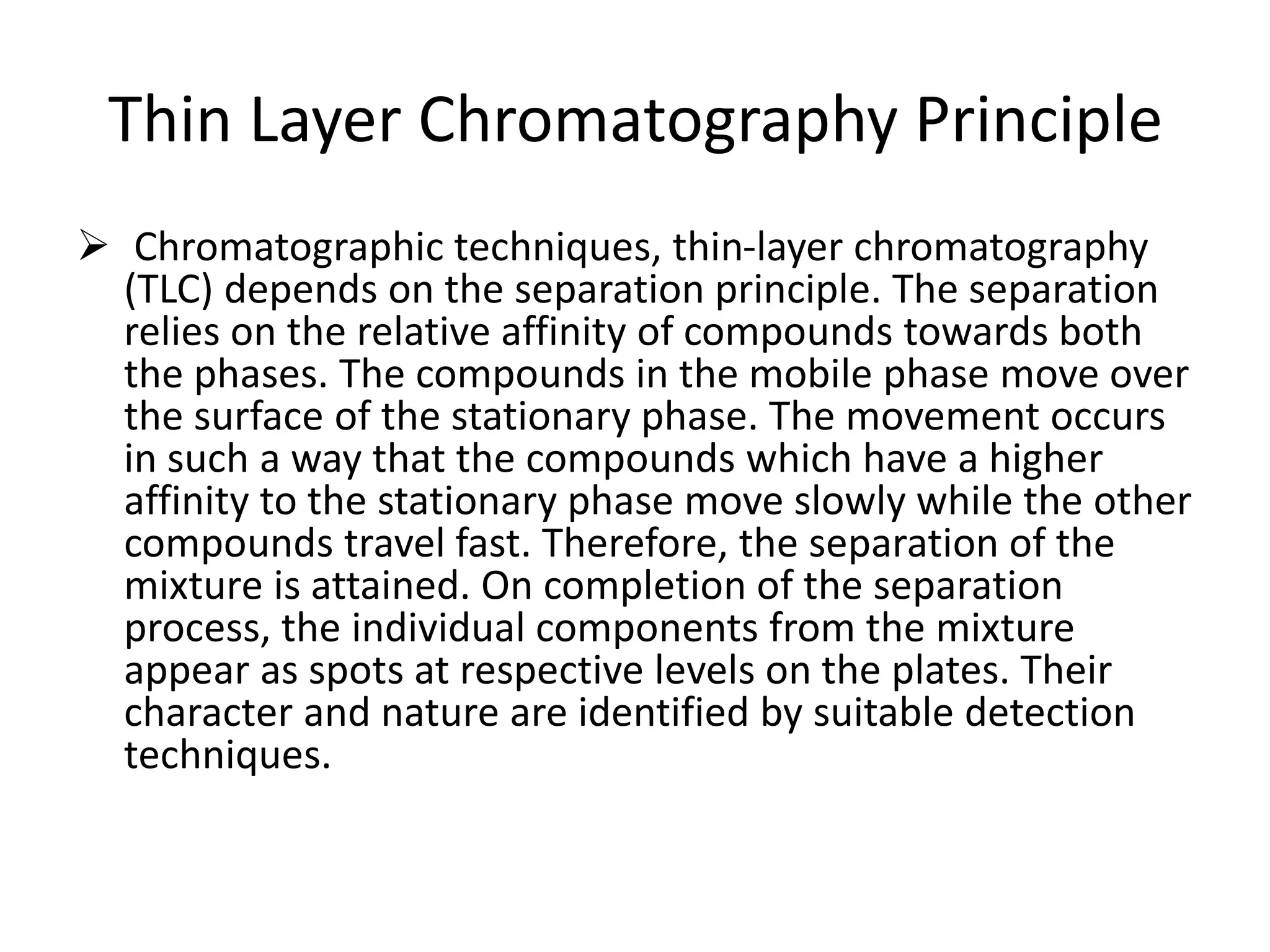 Thin Layer Chromatography Principle
 Chromatographic techniques, thin-layer chromatography
(TLC) depends on the separation principle. The separation
relies on the relative affinity of compounds towards both
the phases. The compounds in the mobile phase move over
the surface of the stationary phase. The movement occurs
in such a way that the compounds which have a higher
affinity to the stationary phase move slowly while the other
compounds travel fast. Therefore, the separation of the
mixture is attained. On completion of the separation
process, the individual components from the mixture
appear as spots at respective levels on the plates. Their
character and nature are identified by suitable detection
techniques.
 