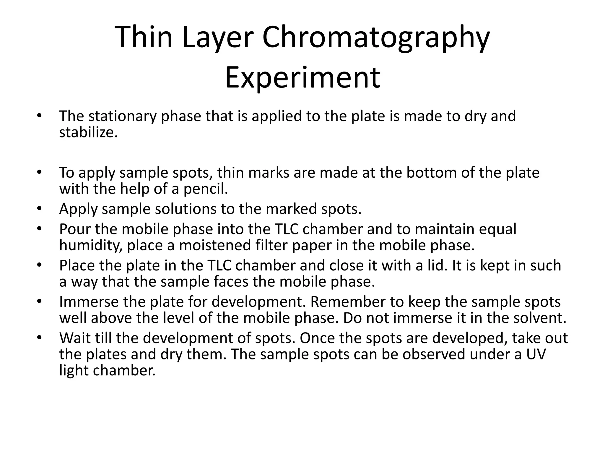 Thin Layer Chromatography
Experiment
• The stationary phase that is applied to the plate is made to dry and
stabilize.
• To apply sample spots, thin marks are made at the bottom of the plate
with the help of a pencil.
• Apply sample solutions to the marked spots.
• Pour the mobile phase into the TLC chamber and to maintain equal
humidity, place a moistened filter paper in the mobile phase.
• Place the plate in the TLC chamber and close it with a lid. It is kept in such
a way that the sample faces the mobile phase.
• Immerse the plate for development. Remember to keep the sample spots
well above the level of the mobile phase. Do not immerse it in the solvent.
• Wait till the development of spots. Once the spots are developed, take out
the plates and dry them. The sample spots can be observed under a UV
light chamber.
 