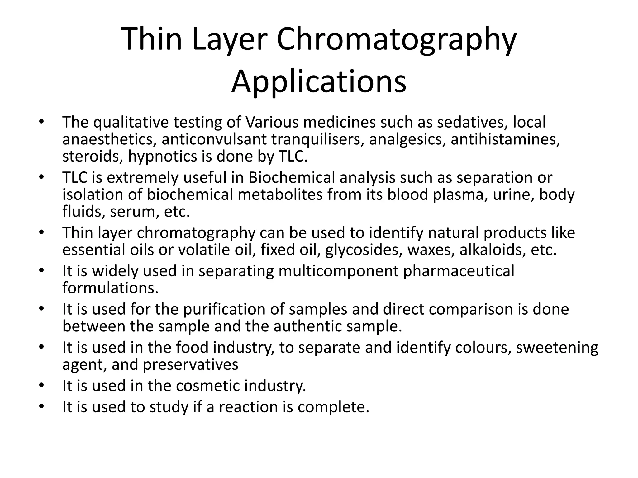 Thin Layer Chromatography
Applications
• The qualitative testing of Various medicines such as sedatives, local
anaesthetics, anticonvulsant tranquilisers, analgesics, antihistamines,
steroids, hypnotics is done by TLC.
• TLC is extremely useful in Biochemical analysis such as separation or
isolation of biochemical metabolites from its blood plasma, urine, body
fluids, serum, etc.
• Thin layer chromatography can be used to identify natural products like
essential oils or volatile oil, fixed oil, glycosides, waxes, alkaloids, etc.
• It is widely used in separating multicomponent pharmaceutical
formulations.
• It is used for the purification of samples and direct comparison is done
between the sample and the authentic sample.
• It is used in the food industry, to separate and identify colours, sweetening
agent, and preservatives
• It is used in the cosmetic industry.
• It is used to study if a reaction is complete.
 