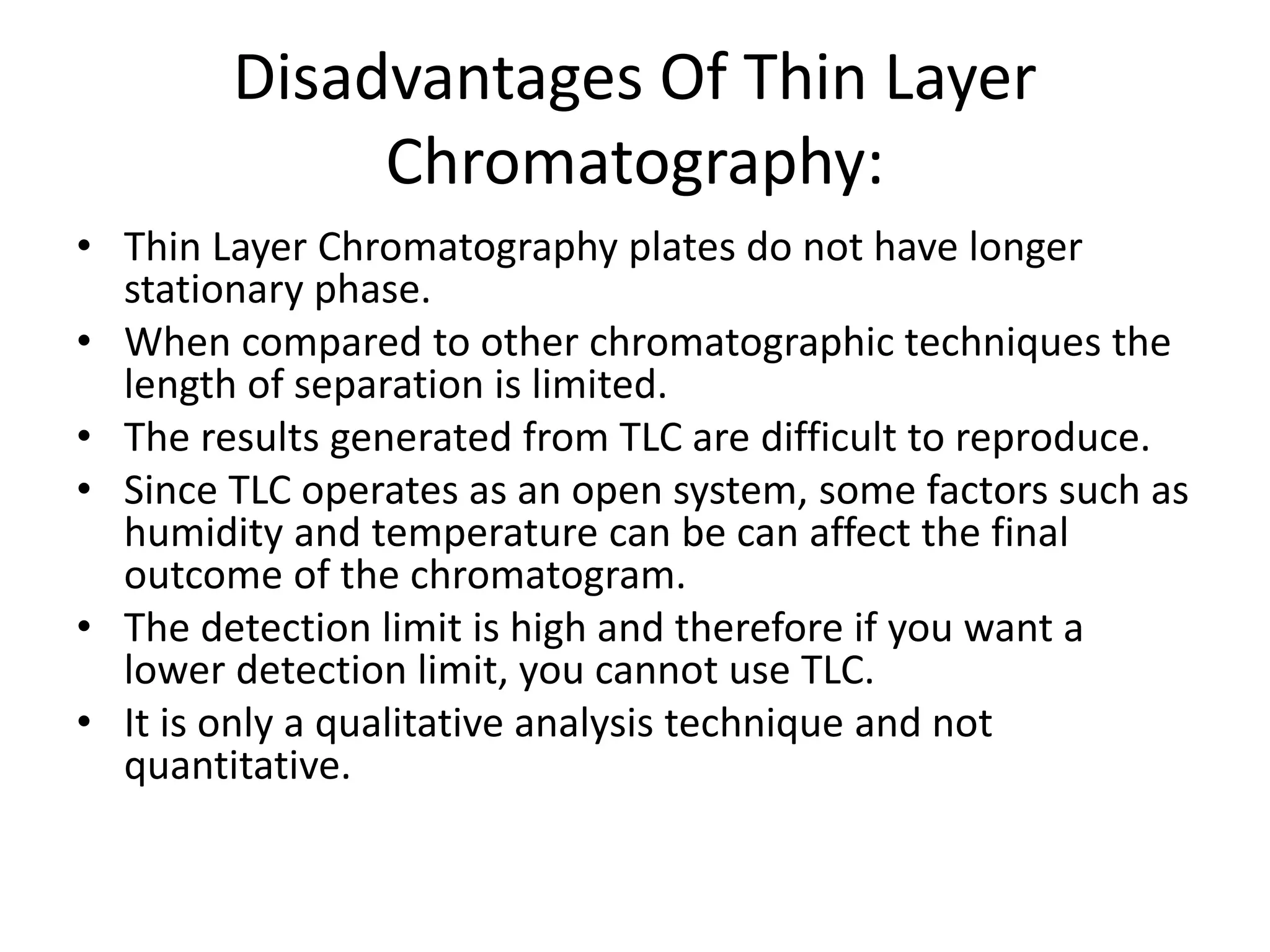 Disadvantages Of Thin Layer
Chromatography:
• Thin Layer Chromatography plates do not have longer
stationary phase.
• When compared to other chromatographic techniques the
length of separation is limited.
• The results generated from TLC are difficult to reproduce.
• Since TLC operates as an open system, some factors such as
humidity and temperature can be can affect the final
outcome of the chromatogram.
• The detection limit is high and therefore if you want a
lower detection limit, you cannot use TLC.
• It is only a qualitative analysis technique and not
quantitative.
 