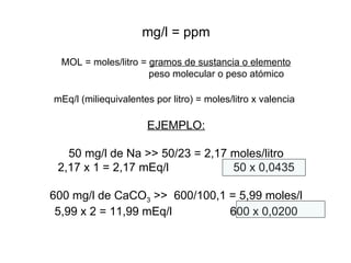 mg/l = ppm MOL = moles/litro =  gramos de sustancia o elemento peso molecular o peso atómico mEq/l (miliequivalentes por litro) = moles/litro x valencia   EJEMPLO: 50 mg/l de Na >> 50/23 = 2,17 moles/litro 2,17 x 1 = 2,17 mEq/l 50 x 0,0435 600 mg/l de CaCO 3  >>  600/100,1 = 5,99 moles/l 5,99 x 2 = 11,99 mEq/l 600 x 0,0200 