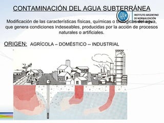 CONTAMINACIÓN DEL AGUA SUBTERRÁNEA Modificación de las características físicas, químicas o biológicas del agua, que genera condiciones indeseables, producidas por la acción de procesos naturales o artificiales. ORIGEN:   AGRÍCOLA – DOMÉSTICO -- INDUSTRIAL   