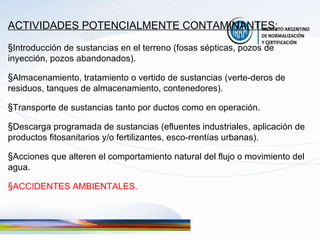 ACTIVIDADES POTENCIALMENTE CONTAMINANTES:   Introducción de sustancias en el terreno (fosas sépticas, pozos de inyección, pozos abandonados). Almacenamiento, tratamiento o vertido de sustancias (verte-deros de residuos, tanques de almacenamiento, contenedores). Transporte de sustancias tanto por ductos como en operación. Descarga programada de sustancias (efluentes industriales, aplicación de productos fitosanitarios y/o fertilizantes, esco-rrentías urbanas). Acciones que alteren el comportamiento natural del flujo o movimiento del agua. ACCIDENTES AMBIENTALES. 
