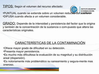 TIPOS:   Según el volumen del recurso afectado: PUNTUAL cuando se extiende sobre un volumen reducido del acuífero. DIFUSA cuando afecta a un volumen considerable.  GRADO:   Depende de la intensidad y persistencia del factor que la origina y también de la concentración de la sustancia o com-puesto que altera las características originales. CARACTERÍSTICAS DE LA CONTAMINACIÓN Ofrece mayor grado de dificultad en su detección. Presenta mayor persistencia. Es mucho más dificultosa la evaluación de su magnitud y su distribución areal (dispersión). Es notoriamente más problemático su saneamiento y segura-mente mas oneroso. 