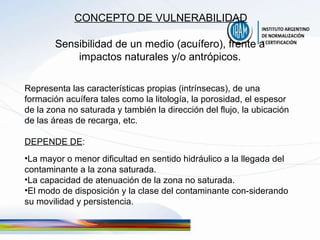 CONCEPTO DE VULNERABILIDAD Sensibilidad de un medio (acuífero), frente a impactos naturales y/o antrópicos. Representa las características propias (intrínsecas), de una formación acuífera tales como la litología, la porosidad, el espesor de la zona no saturada y también la dirección del flujo, la ubicación de las áreas de recarga, etc. DEPENDE DE : La mayor o menor dificultad en sentido hidráulico a la llegada del contaminante a la zona saturada. La capacidad de atenuación de la zona no saturada. El modo de disposición y la clase del contaminante con-siderando su movilidad y persistencia. 