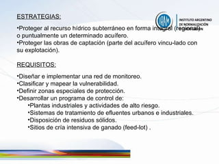 ESTRATEGIAS: Proteger al recurso hídrico subterráneo en forma integral (regional) o puntualmente un determinado acuífero. Proteger las obras de captación (parte del acuífero vincu-lado con su explotación). REQUISITOS: Diseñar e implementar una red de monitoreo. Clasificar y mapear la vulnerabilidad. Definir zonas especiales de protección. Desarrollar un programa de control de: Plantas industriales y actividades de alto riesgo. Sistemas de tratamiento de efluentes urbanos e industriales. Disposición de residuos sólidos. Sitios de cría intensiva de ganado (feed-lot) . 
