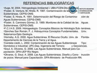 REFERENCIAS BIBLIOGRÁFICAS Auge, M. 2004. Hidrogeología Ambiental I. UBA-FCEN-Dto.Geología. Foster, S. Ventura, M. Hirata, R. 1987. Contaminación de las Aguas  Subterráneas. CEPIS-OMS.  Foster, S. Hirata, R. 1991. Determinación del Riesgo de Contamina- ción de Aguas Subterráneas. CEPIS-OMS. Foster, S. Caminero Gómez, D. 1989. Monitoreo de la Calidad de las  Aguas Subterráneas. CEPIS-OMS. F.C.I.H.S. 2009. Hidrogeología. Conceptos Básicos de Hidrología Sub- terránea. Sánches San Román, F. J. Hidroquímica Conceptos Fundamentales.  Univ. Salamanca-Dpto Geología. Hornsby, A.G. 2000. Agua Subterránea. El Recurso Oculto. Univ. de  Florida-Departamento de Ciencias de la Tierra y el Agua. Candela Lledó, L. 2002. Contaminación de las Aguas Subterráneas  Tipo: Doméstico e Industrial. UPC-Dep. Ingeniería del Terreno  y Geociencias. Sisul, A. Olivares, G. 2006. Las Aguas Subterráneas. Manual para Ca- pacitación. DPA-UEP Río Negro. Olivares, G. Sisul, A. 2008. Las Aguas Subterráneas. Diseño y Cons- trucción de pozos. Manual para Capacitación. DPA-Ministerio  de Producción RN. 