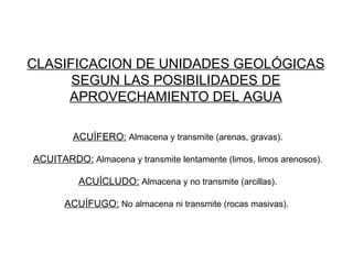 CLASIFICACION DE UNIDADES GEOLÓGICAS SEGUN LAS POSIBILIDADES DE APROVECHAMIENTO DEL AGUA ACUÍFERO:  Almacena y transmite (arenas, gravas). ACUITARDO:  Almacena y transmite lentamente (limos, limos arenosos). ACUÍCLUDO:  Almacena y no transmite (arcillas). ACUÍFUGO:  No almacena ni transmite (rocas masivas).  
