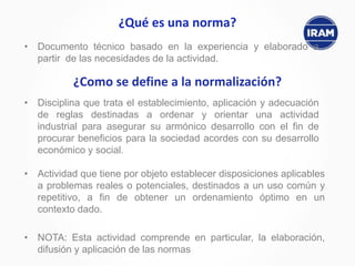 ¿Qué es una norma?
• Documento técnico basado en la experiencia y elaborado a
partir de las necesidades de la actividad.
¿Como se define a la normalización?
• Actividad que tiene por objeto establecer disposiciones aplicables
a problemas reales o potenciales, destinados a un uso común y
repetitivo, a fin de obtener un ordenamiento óptimo en un
contexto dado.
• NOTA: Esta actividad comprende en particular, la elaboración,
difusión y aplicación de las normas
• Disciplina que trata el establecimiento, aplicación y adecuación
de reglas destinadas a ordenar y orientar una actividad
industrial para asegurar su armónico desarrollo con el fin de
procurar beneficios para la sociedad acordes con su desarrollo
económico y social.
 