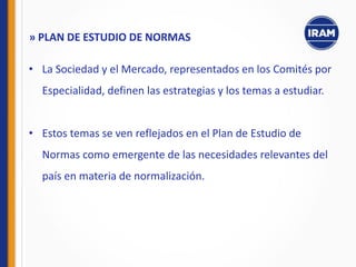 • La Sociedad y el Mercado, representados en los Comités por
Especialidad, definen las estrategias y los temas a estudiar.
• Estos temas se ven reflejados en el Plan de Estudio de
Normas como emergente de las necesidades relevantes del
país en materia de normalización.
» PLAN DE ESTUDIO DE NORMAS
 