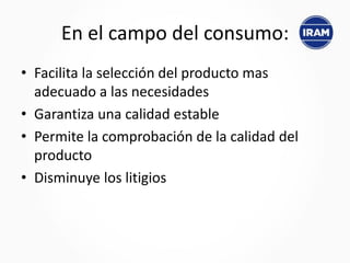En el campo del consumo:
• Facilita la selección del producto mas
adecuado a las necesidades
• Garantiza una calidad estable
• Permite la comprobación de la calidad del
producto
• Disminuye los litigios
 