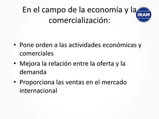 En el campo de la economía y la
comercialización:
• Pone orden a las actividades económicas y
comerciales
• Mejora la relación entre la oferta y la
demanda
• Proporciona las ventas en el mercado
internacional
 