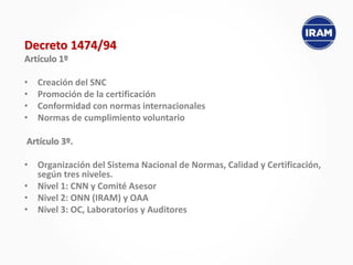 Decreto 1474/94
Artículo 1º
• Creación del SNC
• Promoción de la certificación
• Conformidad con normas internacionales
• Normas de cumplimiento voluntario
Artículo 3º.
• Organización del Sistema Nacional de Normas, Calidad y Certificación,
según tres niveles.
• Nivel 1: CNN y Comité Asesor
• Nivel 2: ONN (IRAM) y OAA
• Nivel 3: OC, Laboratorios y Auditores
 