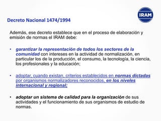 Además, ese decreto establece que en el proceso de elaboración y
emisión de normas el IRAM debe:
• garantizar la representación de todos los sectores de la
comunidad con intereses en la actividad de normalización, en
particular los de la producción, el consumo, la tecnología, la ciencia,
los profesionales y la educación;
• adoptar, cuando existan, criterios establecidos en normas dictadas
por organismos normalizadores reconocidos, en los niveles
internacional y regional;
• adoptar un sistema de calidad para la organización de sus
actividades y el funcionamiento de sus organismos de estudio de
normas.
Decreto Nacional 1474/1994
 