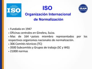 •
• Fundada en 1947
• Oficinas centrales en Ginebra, Suiza.
• Mas de 164 paises miembro representados por los
respectivos organismos nacionales de normalización.
• 306 Comités técnicos (TC)
• 3500 Subcomités y Grupos de trabajo (SC y WG)
• 21000 normas
ISO
Organización Internacional
de Normalización
 