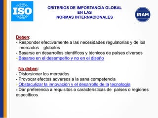 Deben:
- Responder efectivamente a las necesidades regulatorias y de los
mercados globales
- Basarse en desarrollos científicos y técnicos de países diversos
- Basarse en el desempeño y no en el diseño
No deben:
- Distorsionar los mercados
- Provocar efectos adversos a la sana competencia
- Obstaculizar la innovación y el desarrollo de la tecnología
- Dar preferencia a requisitos o características de países o regiones
específicos
CRITERIOS DE IMPORTANCIA GLOBAL
EN LAS
NORMAS INTERNACIONALES
 