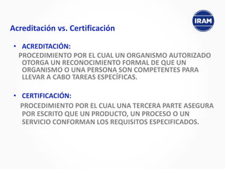 • ACREDITACIÓN:
PROCEDIMIENTO POR EL CUAL UN ORGANISMO AUTORIZADO
OTORGA UN RECONOCIMIENTO FORMAL DE QUE UN
ORGANISMO O UNA PERSONA SON COMPETENTES PARA
LLEVAR A CABO TAREAS ESPECÍFICAS.
• CERTIFICACIÓN:
PROCEDIMIENTO POR EL CUAL UNA TERCERA PARTE ASEGURA
POR ESCRITO QUE UN PRODUCTO, UN PROCESO O UN
SERVICIO CONFORMAN LOS REQUISITOS ESPECIFICADOS.
Acreditación vs. Certificación
 