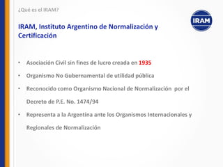 • Asociación Civil sin fines de lucro creada en 1935
• Organismo No Gubernamental de utilidad pública
• Reconocido como Organismo Nacional de Normalización por el
Decreto de P.E. No. 1474/94
• Representa a la Argentina ante los Organismos Internacionales y
Regionales de Normalización
¿Qué es el IRAM?
IRAM, Instituto Argentino de Normalización y
Certificación
 
