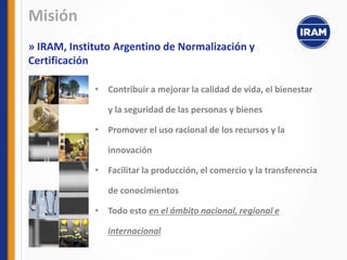 • Contribuir a mejorar la calidad de vida, el bienestar
y la seguridad de las personas y bienes
• Promover el uso racional de los recursos y la
innovación
• Facilitar la producción, el comercio y la transferencia
de conocimientos
• Todo esto en el ámbito nacional, regional e
internacional
Misión
» IRAM, Instituto Argentino de Normalización y
Certificación
 