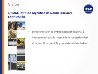 • Ser referente en el ámbito nacional, regional e
internacional para la mejora de la competitividad,
el desarrollo sostenible y la calidad del ciudadano.
Visión
» IRAM, Instituto Argentino de Normalización y
Certificación
 