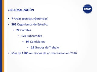 • 7 Áreas técnicas (Gerencias)
• 305 Organismos de Estudio:
• 22 Comités
• 170 Subcomités
• 94 Comisiones
• 19 Grupos de Trabajo
• Más de 1500 reuniones de normalización en 2016
» NORMALIZACIÓN
 