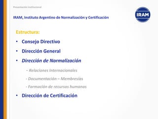 Estructura:
• Consejo Directivo
• Dirección General
• Dirección de Normalización
- Relaciones Internacionales
- Documentación – Membresías
- Formación de recursos humanos
• Dirección de Certificación
Presentación institucional
IRAM, Instituto Argentino de Normalización y Certificación
 