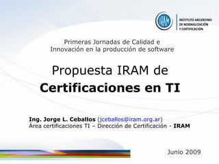 Primeras Jornadas de Calidad e
       Innovación en la producción de software


    Propuesta IRAM de
   Certificaciones en TI

Ing. Jorge L. Ceballos (jceballos@iram.org.ar)
Área certificaciones TI – Dirección de Certificación - IRAM



                                                  Junio 2009
 