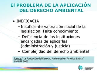 El PROBLEMA DE LA APLICACIÓN  DEL DERECHO AMBIENTAL INEFICACIA Insuficiente valoración social de la legislación. Falta conocimiento Deficiencia de las instituciones encargadas de aplicarlas (administración y justicia) Complejidad del derecho ambiental Fuente:  “La Fundación del Derecho Ambiental en América Latina”  PNUMA 2006 